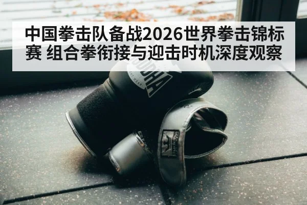中国拳击队备战2026世界拳击锦标赛 组合拳衔接与迎击时机深度观察